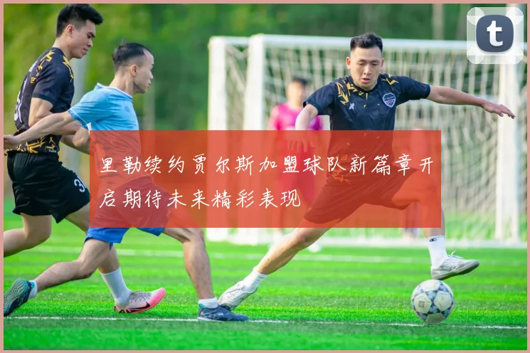 里勒续约贾尔斯加盟球队新篇章开启期待未来精彩表现