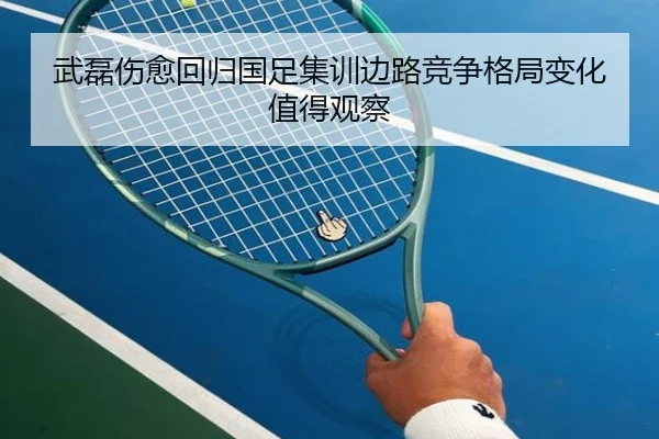 武磊伤愈回归国足集训边路竞争格局变化值得观察